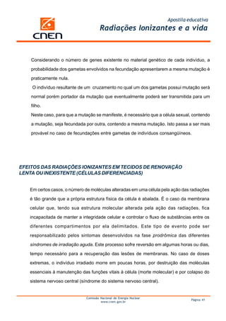 Apostila educativa
Comissão Nacional de Energia Nuclear
www.cnen.gov.br
Página 41
Radiações Ionizantes e a vida
EFEITOS DAS RADIAÇÕES IONIZANTES EM TECIDOS DE RENOVAÇÃO
LENTA OU INEXISTENTE (CÉLULAS DIFERENCIADAS)
Em certos casos, o número de moléculas alteradas em uma célula pela ação das radiações
é tão grande que a própria estrutura física da célula é abalada. É o caso da membrana
celular que, tendo sua estrutura molecular alterada pela ação das radiações, fica
incapacitada de manter a integridade celular e controlar o fluxo de substâncias entre os
diferentes compartimentos por ela delimitados. Este tipo de evento pode ser
responsabilizado pelos sintomas desenvolvidos na fase prodrômica das diferentes
síndromes de irradiação aguda. Este processo sofre reversão em algumas horas ou dias,
tempo necessário para a recuperação das lesões de membranas. No caso de doses
extremas, o indivíduo irradiado morre em poucas horas, por destruição das moléculas
essenciais à manutenção das funções vitais à célula (morte molecular) e por colapso do
sistema nervoso central (síndrome do sistema nervoso central).
Considerando o número de genes existente no material genético de cada indivíduo, a
probabilidade dos gametas envolvidos na fecundação apresentarem a mesma mutação é
praticamente nula.
O indivíduo resultante de um cruzamento no qual um dos gametas possui mutação será
normal porém portador da mutação que eventualmente poderá ser transmitida para um
filho.
Neste caso, para que a mutação se manifeste, é necessário que a célula sexual, contendo
a mutação, seja fecundada por outra, contendo a mesma mutação. Isto passa a ser mais
provável no caso de fecundações entre gametas de indivíduos consangüíneos.
 