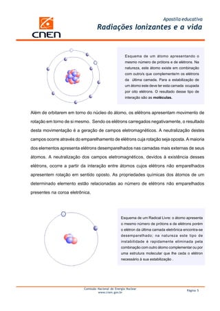 Apostila educativa
Comissão Nacional de Energia Nuclear
www.cnen.gov.br
Página 5
Radiações Ionizantes e a vida
Esquema de um átomo apresentando o
mesmo número de prótons e de elétrons. Na
natureza, este átomo existe em combinação
com outro/s que complemente/m os elétrons
da última camada. Para a estabilização de
um átomo este deve ter esta camada ocupada
por oito elétrons. O resultado desse tipo de
interação são as moléculas.
Além de orbitarem em torno do núcleo do átomo, os elétrons apresentam movimento de
rotação em torno de si mesmo. Sendo os elétrons carregados negativamente, o resultado
desta movimentação é a geração de campos eletromagnéticos. A neutralização destes
campos ocorre através do emparelhamento de elétrons cuja rotação seja oposta. A maioria
dos elementos apresenta elétrons desemparelhados nas camadas mais externas de seus
átomos. A neutralização dos campos eletromagnéticos, devidos à existência desses
elétrons, ocorre a partir da interação entre átomos cujos elétrons não emparelhados
apresentem rotação em sentido oposto. As propriedades químicas dos átomos de um
determinado elemento estão relacionadas ao número de elétrons não emparelhados
presentes na coroa eletrônica.
Esquema de um Radical Livre: o átomo apresenta
o mesmo número de prótons e de elétrons porém
o elétron da última camada eletrônica encontra-se
desemparelhado; na natureza este tipo de
instabilidade é rapidamente eliminada pela
combinação com outro átomo complementar ou por
uma estrutura molecular que lhe ceda o elétron
necessário à sua estabilização .
 