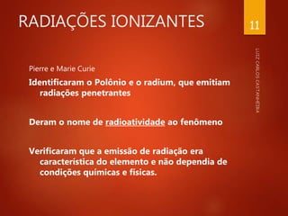 RADIAÇÕES IONIZANTES
Pierre e Marie Curie
Identificaram o Polônio e o radium, que emitiam
radiações penetrantes
Deram o nome de radioatividade ao fenômeno
Verificaram que a emissão de radiação era
característica do elemento e não dependia de
condições químicas e físicas.
11
 