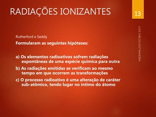 RADIAÇÕES IONIZANTES
Rutherford e Seddy
Formularam as seguintes hipóteses:
a) Os elementos radioativos sofrem radiações
expontâneas de uma espécie química para outra
b) As radiações emitidas se verificam ao mesmo
tempo em que ocorrem as transformações
c) O processo radioativo é uma alteração de caráter
sub-atômico, tendo lugar no íntimo do átomo
13
 