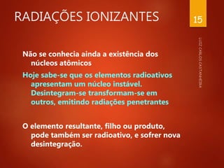 RADIAÇÕES IONIZANTES
Não se conhecia ainda a existência dos
núcleos atômicos
Hoje sabe-se que os elementos radioativos
apresentam um núcleo instável.
Desintegram-se transformam-se em
outros, emitindo radiações penetrantes
O elemento resultante, filho ou produto,
pode também ser radioativo, e sofrer nova
desintegração.
15
 