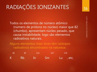 RADIAÇÕES IONIZANTES
Todos os elementos de número atômico
(número de prótons no núcleo) maior que 82
(chumbo), apresentam núcleo pesado, que
causa instabilidade, logo são elementos
radioativos naturais.
Alguns elementos mais leves têm isótopos
radioativos encontrados na natureza:
40 87 115 147 176
K Rb In Sm Lu , etc.
16
 