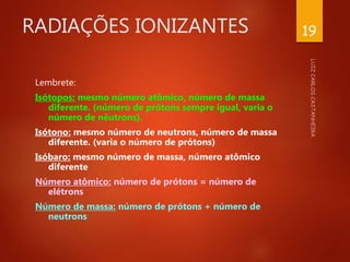 RADIAÇÕES IONIZANTES
Lembrete:
Isótopos: mesmo número atômico, número de massa
diferente. (número de prótons sempre igual, varia o
número de nêutrons).
Isótono: mesmo número de neutrons, número de massa
diferente. (varia o número de prótons)
Isóbaro: mesmo número de massa, número atômico
diferente
Número atômico: número de prótons = número de
elétrons
Número de massa: número de prótons + número de
neutrons
19
 