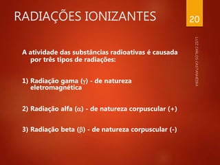 RADIAÇÕES IONIZANTES
A atividade das substâncias radioativas é causada
por três tipos de radiações:
1) Radiação gama () - de natureza
eletromagnética
2) Radiação alfa () - de natureza corpuscular (+)
3) Radiação beta () - de natureza corpuscular (-)
20
 