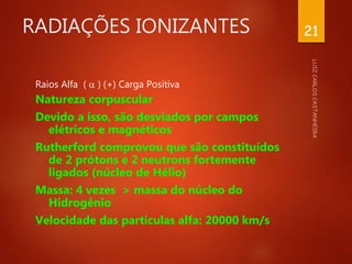 RADIAÇÕES IONIZANTES
Raios Alfa (  ) (+) Carga Positiva
Natureza corpuscular
Devido a isso, são desviados por campos
elétricos e magnéticos
Rutherford comprovou que são constituídos
de 2 prótons e 2 neutrons fortemente
ligados (núcleo de Hélio)
Massa: 4 vezes > massa do núcleo do
Hidrogênio
Velocidade das partículas alfa: 20000 km/s
21
 