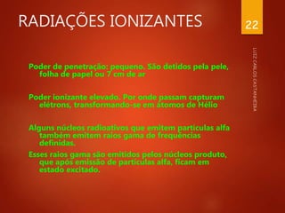 RADIAÇÕES IONIZANTES
Poder de penetração: pequeno. São detidos pela pele,
folha de papel ou 7 cm de ar
Poder ionizante elevado. Por onde passam capturam
elétrons, transformando-se em átomos de Hélio
Alguns núcleos radioativos que emitem partículas alfa
também emitem raios gama de frequências
definidas.
Esses raios gama são emitidos pelos núcleos produto,
que após emissão de partículas alfa, ficam em
estado excitado.
22
 