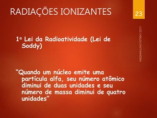 RADIAÇÕES IONIZANTES
1a Lei da Radioatividade (Lei de
Soddy)
“Quando um núcleo emite uma
partícula alfa, seu número atômico
diminui de duas unidades e seu
número de massa diminui de quatro
unidades”
23
 