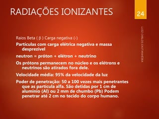 RADIAÇÕES IONIZANTES
Raios Beta (  ) Carga negativa (-)
Partículas com carga elétrica negativa e massa
desprezível
neutron = próton + elétron + neutrino
Os prótons permanecem no núcleo e os elétrons e
neutrinos são atirados fora dele.
Velocidade média: 95% da velocidade da luz
Poder de penetração: 50 a 100 vezes mais penetrantes
que as partícula alfa. São detidas por 1 cm de
alumínio (Al) ou 2 mm de chumbo (Pb) Podem
penetrar até 2 cm no tecido do corpo humano.
24
 