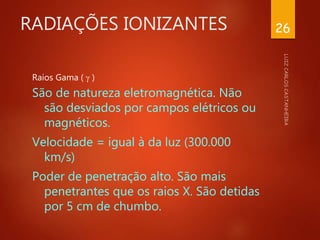 RADIAÇÕES IONIZANTES
Raios Gama (  )
São de natureza eletromagnética. Não
são desviados por campos elétricos ou
magnéticos.
Velocidade = igual à da luz (300.000
km/s)
Poder de penetração alto. São mais
penetrantes que os raios X. São detidas
por 5 cm de chumbo.
26
 