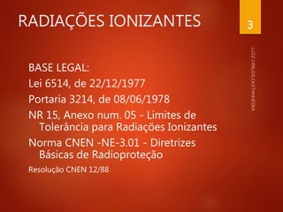 RADIAÇÕES IONIZANTES
BASE LEGAL:
Lei 6514, de 22/12/1977
Portaria 3214, de 08/06/1978
NR 15, Anexo num. 05 - Limites de
Tolerância para Radiações Ionizantes
Norma CNEN -NE-3.01 - Diretrizes
Básicas de Radioproteção
Resolução CNEN 12/88
3
 