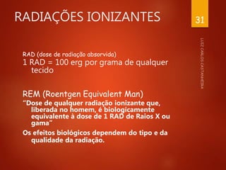 RADIAÇÕES IONIZANTES
RAD (dose de radiação absorvida)
1 RAD = 100 erg por grama de qualquer
tecido
REM (Roentgen Equivalent Man)
“Dose de qualquer radiação ionizante que,
liberada no homem, é biologicamente
equivalente à dose de 1 RAD de Raios X ou
gama”
Os efeitos biológicos dependem do tipo e da
qualidade da radiação.
31
 
