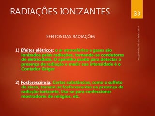 RADIAÇÕES IONIZANTES
EFEITOS DAS RADIAÇÕES
1) Efeitos elétricos: o ar atmosférico e gases são
ionizados pelas radiações, tornando-se condutores
de eletricidade. O aparelho usado para detectar a
presença de radiação e medir sua intensidade é o
Contador Geiger
2) Fosforescência: Certas substâncias, como o sulfeto
de zinco, tornam-se fosforescentes na presença de
radiação ionizante. Usa-se para confeccionar
mostradores de relógios, etc.
33
 
