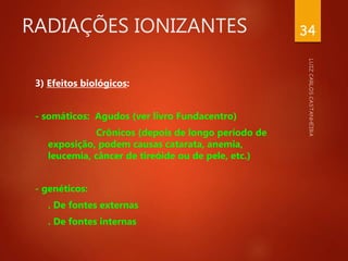 RADIAÇÕES IONIZANTES
3) Efeitos biológicos:
- somáticos: Agudos (ver livro Fundacentro)
Crônicos (depois de longo período de
exposição, podem causas catarata, anemia,
leucemia, câncer de tireóide ou de pele, etc.)
- genéticos:
. De fontes externas
. De fontes internas
34
 