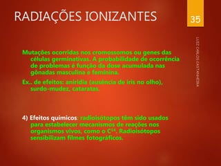 RADIAÇÕES IONIZANTES
Mutações ocorridas nos cromossomos ou genes das
células germinativas. A probabilidade de ocorrência
de problemas é função da dose acumulada nas
gônadas masculina e feminina.
Ex.. de efeitos: aniridia (ausência de íris no olho),
surdo-mudez, cataratas.
4) Efeitos químicos: radioisótopos têm sido usados
para estabelecer mecanismos de reações nos
organismos vivos, como o C14. Radioisótopos
sensibilizam filmes fotográficos.
35
 