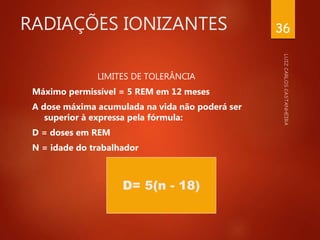 RADIAÇÕES IONIZANTES
LIMITES DE TOLERÂNCIA
Máximo permissível = 5 REM em 12 meses
A dose máxima acumulada na vida não poderá ser
superior à expressa pela fórmula:
D = doses em REM
N = idade do trabalhador
36
D= 5(n - 18)
 
