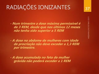 RADIAÇÕES IONIZANTES
- Num trimestre a dose máxima permissível é
de 3 REM, desde que nos últimos 12 meses
não tenha sido superior a 5 REM
- A dose no abdome de mulheres com idade
de procriação não deve exceder a 1,3 REM
por trimestre.
- A dose acumulada no feto de mulher
grávida não poderá exceder a 1 REM
37
 