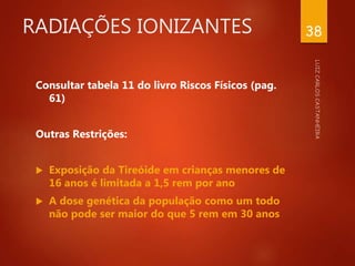 RADIAÇÕES IONIZANTES
Consultar tabela 11 do livro Riscos Físicos (pag.
61)
Outras Restrições:
 Exposição da Tireóide em crianças menores de
16 anos é limitada a 1,5 rem por ano
 A dose genética da população como um todo
não pode ser maior do que 5 rem em 30 anos
38
 