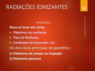 RADIAÇÕES IONIZANTES
AVALIAÇÃO
Deve-se levar em conta:
 Objetivos da avaliação
 Tipo de Radiação
 Condições de Exposição, etc.
Há dois tipos principais de aparelhos:
1) Detetores de campo ou inspeção
2) Detetores pessoais
39
 