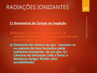RADIAÇÕES IONIZANTES
1) Dosímetros de Campo ou inspeção
Detectam e quantificam radiações no
ambiente de trabalho ou em materiais que
tenham sido contaminados
a) Detetores de câmara de gás - baseiam-se
na captura de íons formados pelas
radiações ionizantes de um gás. Ex.
Câmaras de ionização (alfa e beta) e
detetores Geiger Muller (alta
sensibilidade)
40
 