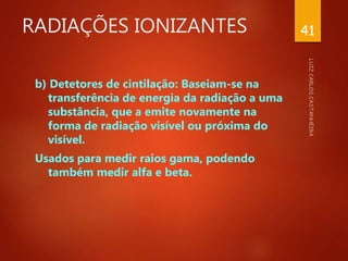 RADIAÇÕES IONIZANTES
b) Detetores de cintilação: Baseiam-se na
transferência de energia da radiação a uma
substância, que a emite novamente na
forma de radiação visível ou próxima do
visível.
Usados para medir raios gama, podendo
também medir alfa e beta.
41
 