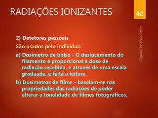 RADIAÇÕES IONIZANTES
2) Detetores pessoais
São usados pelo indivíduo
a) Dosímetro de bolso - O deslocamento do
filamento é proporcional à dose de
radiação recebida, e através de uma escala
graduada, é feita a leitura
b) Dosímetros de filme - baseiam-se nas
propriedades das radiações de poder
alterar a tonalidade de filmes fotográficos.
42
 