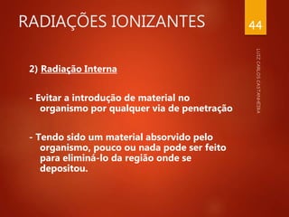 RADIAÇÕES IONIZANTES
2) Radiação Interna
- Evitar a introdução de material no
organismo por qualquer via de penetração
- Tendo sido um material absorvido pelo
organismo, pouco ou nada pode ser feito
para eliminá-lo da região onde se
depositou.
44
 