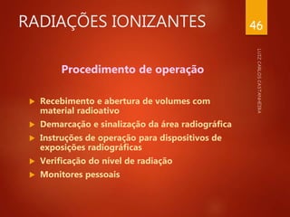 RADIAÇÕES IONIZANTES
Procedimento de operação
 Recebimento e abertura de volumes com
material radioativo
 Demarcação e sinalização da área radiográfica
 Instruções de operação para dispositivos de
exposições radiográficas
 Verificação do nível de radiação
 Monitores pessoais
46
 