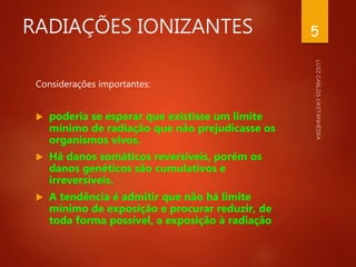 RADIAÇÕES IONIZANTES
Considerações importantes:
 poderia se esperar que existisse um limite
mínimo de radiação que não prejudicasse os
organismos vivos.
 Há danos somáticos reversíveis, porém os
danos genéticos são cumulativos e
irreversíveis.
 A tendência é admitir que não há limite
mínimo de exposição e procurar reduzir, de
toda forma possível, a exposição à radiação
5
 