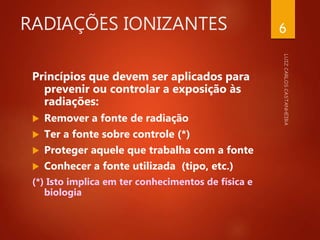RADIAÇÕES IONIZANTES
Princípios que devem ser aplicados para
prevenir ou controlar a exposição às
radiações:
 Remover a fonte de radiação
 Ter a fonte sobre controle (*)
 Proteger aquele que trabalha com a fonte
 Conhecer a fonte utilizada (tipo, etc.)
(*) Isto implica em ter conhecimentos de física e
biologia
6
 