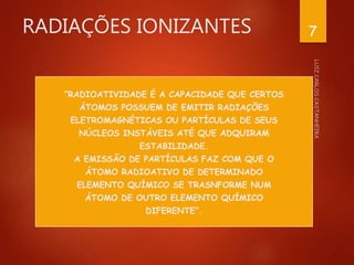 RADIAÇÕES IONIZANTES
“RADIOATIVIDADE É A CAPACIDADE QUE CERTOS
ÁTOMOS POSSUEM DE EMITIR RADIAÇÕES
ELETROMAGNÉTICAS OU PARTÍCULAS DE SEUS
NÚCLEOS INSTÁVEIS ATÉ QUE ADQUIRAM
ESTABILIDADE.
A EMISSÃO DE PARTÍCULAS FAZ COM QUE O
ÁTOMO RADIOATIVO DE DETERMINADO
ELEMENTO QUÍMICO SE TRASNFORME NUM
ÁTOMO DE OUTRO ELEMENTO QUÍMICO
DIFERENTE”.
7
 