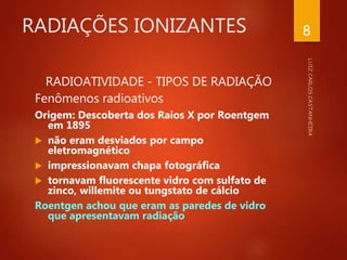RADIAÇÕES IONIZANTES
RADIOATIVIDADE - TIPOS DE RADIAÇÃO
Fenômenos radioativos
Origem: Descoberta dos Raios X por Roentgem
em 1895
 não eram desviados por campo
eletromagnético
 impressionavam chapa fotográfica
 tornavam fluorescente vidro com sulfato de
zinco, willemite ou tungstato de cálcio
Roentgen achou que eram as paredes de vidro
que apresentavam radiação
8
 