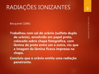 RADIAÇÕES IONIZANTES
Becquerel (1896)
Trabalhou com sal de urânio (sulfato duplo
de urânio), envolvido em papel preto,
colocado sobre chapa fotográfica, com
lâmina de prata entre um e outro, viu que
a imagem da lâmina ficava impressa na
chapa.
Concluiu que o urânio emitia uma radiação
penetrante.
9
 