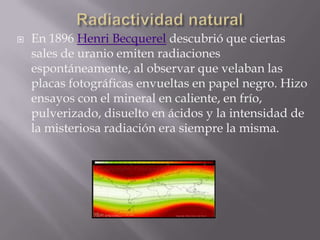    En 1896 Henri Becquerel descubrió que ciertas
    sales de uranio emiten radiaciones
    espontáneamente, al observar que velaban las
    placas fotográficas envueltas en papel negro. Hizo
    ensayos con el mineral en caliente, en frío,
    pulverizado, disuelto en ácidos y la intensidad de
    la misteriosa radiación era siempre la misma.
 