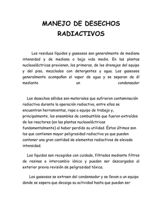 MANEJO DE DESECHOS
RADIACTIVOS
Los residuos líquidos y gaseosos son generalmente de mediana
intensidad y de mediana o baja vida media. En las plantas
nucleoeléctricas provienen, los primeros, de los drenajes del equipo
y del piso, mezclados con detergentes y agua. Los gaseosos
generalmente acompañan el vapor de agua y se separan de él
mediante un condensador
Los desechos sólidos son materiales que sufrieron contaminación
radiactiva durante la operación radiactiva, entre ellos se
encuentran herramientas, ropa o equipo de trabajo y,
principalmente, los ensambles de combustible que fueron extraídos
de los reactores (en las plantas nucleoeléctricas
fundamentalmente) al haber perdido su utilidad. Éstos últimos son
los que contienen mayor peligrosidad radiactiva ya que pueden
contener una gran cantidad de elementos radiactivos de elevada
intensidad.
Los líquidos son recogidos con cuidado, filtrados mediante filtros
de resinas e intercambio iónico y pueden ser descargados al
exterior previa revisión de peligrosidad tóxica.
Los gaseosos se extraen del condensador y se llevan a un equipo
donde se espera que decaiga su actividad hasta que puedan ser
 