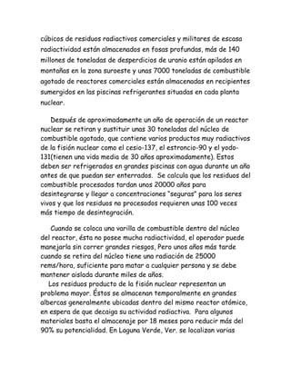 cúbicos de residuos radiactivos comerciales y militares de escasa
radiactividad están almacenados en fosas profundas, más de 140
millones de toneladas de desperdicios de uranio están apilados en
montañas en la zona suroeste y unas 7000 toneladas de combustible
agotado de reactores comerciales están almacenadas en recipientes
sumergidos en las piscinas refrigerantes situadas en cada planta
nuclear.
Después de aproximadamente un año de operación de un reactor
nuclear se retiran y sustituir unas 30 toneladas del núcleo de
combustible agotado, que contiene varios productos muy radiactivos
de la fisión nuclear como el cesio-137, el estroncio-90 y el yodo-
131(tienen una vida media de 30 años aproximadamente). Estos
deben ser refrigerados en grandes piscinas con agua durante un año
antes de que puedan ser enterrados. Se calcula que los residuos del
combustible procesados tardan unos 20000 años para
desintegrarse y llegar a concentraciones “seguras” para los seres
vivos y que los residuos no procesados requieren unas 100 veces
más tiempo de desintegración.
Cuando se coloca una varilla de combustible dentro del núcleo
del reactor, ésta no posee mucha radiactividad, el operador puede
manejarla sin correr grandes riesgos, Pero unos años más tarde
cuando se retira del núcleo tiene una radiación de 25000
rems/hora, suficiente para matar a cualquier persona y se debe
mantener aislada durante miles de años.
Los residuos producto de la fisión nuclear representan un
problema mayor. Éstos se almacenan temporalmente en grandes
albercas generalmente ubicadas dentro del mismo reactor atómico,
en espera de que decaiga su actividad radiactiva. Para algunos
materiales basta el almacenaje por 18 meses para reducir más del
90% su potencialidad. En Laguna Verde, Ver. se localizan varias
 