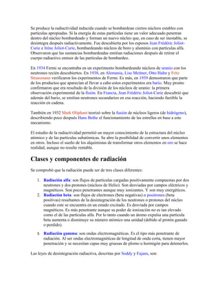 Se produce la radiactividad inducida cuando se bombardean ciertos núcleos estables con
partículas apropiadas. Si la energía de estas partículas tiene un valor adecuado penetran
dentro del núcleo bombardeado y forman un nuevo núcleo que, en caso de ser inestable, se
desintegra después radiactivamente. Fue descubierta por los esposos Jean Frédéric Joliot-
Curie e Irène Joliot-Curie, bombardeando núcleos de boro y aluminio con partículas alfa.
Observaron que las sustancias bombardeadas emitían radiaciones después de retirar el
cuerpo radiactivo emisor de las partículas de bombardeo.
En 1934 Fermi se encontraba en un experimento bombardeando núcleos de uranio con los
neutrones recién descubiertos. En 1938, en Alemania, Lise Meitner, Otto Hahn y Fritz
Strassmann verificaron los experimentos de Fermi. Es más, en 1939 demostraron que parte
de los productos que aparecían al llevar a cabo estos experimentos era bario. Muy pronto
confirmaron que era resultado de la división de los núcleos de uranio: la primera
observación experimental de la fisión. En Francia, Jean Frédéric Joliot-Curie descubrió que
además del bario, se emitían neutrones secundarios en esa reacción, haciendo factible la
reacción en cadena.
También en 1932 Mark Oliphant teorizó sobre la fusión de núcleos ligeros (de hidrógeno),
describiendo poco después Hans Bethe el funcionamiento de las estrellas en base a este
mecanismo.
El estudio de la radiactividad permitió un mayor conocimiento de la estructura del núcleo
atómico y de las partículas subatómicas. Se abre la posibilidad de convertir unos elementos
en otros. Incluso el sueño de los alquimistas de transformar otros elementos en oro se hace
realidad, aunque no resulte rentable.
Clases y componentes de radiación
Se comprobó que la radiación puede ser de tres clases diferentes:
1. Radiación alfa: son flujos de partículas cargadas positivamente compuestas por dos
neutrones y dos protones (núcleos de Helio). Son desviadas por campos eléctricos y
magnéticos. Son poco penetrantes aunque muy ionizantes. Y son muy energéticos.
2. Radiación beta: son flujos de electrones (beta negativas) o positrones (beta
positivas) resultantes de la desintegración de los neutrones o protones del núcleo
cuando este se encuentra en un estado excitado. Es desviada por campos
magnéticos. Es más penetrante aunque su poder de ionización no es tan elevado
como el de las partículas alfa. Por lo tanto cuando un átomo expulsa una partícula
beta aumenta o disminuye su número atómico una unidad (debido al protón ganado
o perdido).
3. Radiación gamma: son ondas electromagnéticas. Es el tipo más penetrante de
radiación. Al ser ondas electromagnéticas de longitud de onda corta, tienen mayor
penetración y se necesitan capas muy gruesas de plomo u hormigón para detenerlos.
Las leyes de desintegración radiactiva, descritas por Soddy y Fajans, son:
 