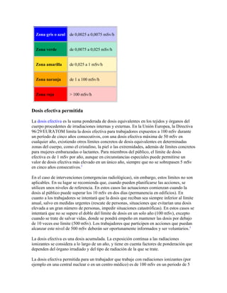 Zona gris o azul de 0,0025 a 0,0075 mSv/h
Zona verde de 0,0075 a 0,025 mSv/h
Zona amarilla de 0,025 a 1 mSv/h
Zona naranja de 1 a 100 mSv/h
Zona roja > 100 mSv/h
Dosis efectiva permitida
La dosis efectiva es la suma ponderada de dosis equivalentes en los tejidos y órganos del
cuerpo procedentes de irradiaciones internas y externas. En la Unión Europea, la Directiva
96/29/EURATOM limita la dosis efectiva para trabajadores expuestos a 100 mSv durante
un período de cinco años consecutivos, con una dosis efectiva máxima de 50 mSv en
cualquier año, existiendo otros límites concretos de dosis equivalentes en determinadas
zonas del cuerpo, como el cristalino, la piel o las extremidades, además de límites concretos
para mujeres embarazadas o lactantes. Para miembros del público, el límite de dosis
efectiva es de 1 mSv por año, aunque en circunstancias especiales puede permitirse un
valor de dosis efectiva más elevado en un único año, siempre que no se sobrepasen 5 mSv
en cinco años consecutivos.2
En el caso de intervenciones (emergencias radiológicas), sin embargo, estos límites no son
aplicables. En su lugar se recomienda que, cuando pueden planificarse las acciones, se
utilicen unos niveles de referencia. En estos casos las actuaciones comienzan cuando la
dosis al público puede superar los 10 mSv en dos días (permanencia en edificios). En
cuanto a los trabajadores se intentará que la dosis que reciban sea siempre inferior al límite
anual, salvo en medidas urgentes (rescate de personas, situaciones que evitarían una dosis
elevada a un gran número de personas, impedir situaciones catastróficas). En estos casos se
intentará que no se supere el doble del límite de dosis en un solo año (100 mSv), excepto
cuando se trate de salvar vidas, donde se pondrá empeño en mantener las dosis por debajo
de 10 veces ese límite (500 mSv). Los trabajadores que participen en acciones que puedan
alcanzar este nivel de 500 mSv deberán ser oportunamente informados y ser voluntarios.3
La dosis efectiva es una dosis acumulada. La exposición continua a las radiaciones
ionizantes se considera a lo largo de un año, y tiene en cuenta factores de ponderación que
dependen del órgano irradiado y del tipo de radiación de la que se trate.
La dosis efectiva permitida para un trabajador que trabaje con radiaciones ionizantes (por
ejemplo en una central nuclear o en un centro médico) es de 100 mSv en un periodo de 5
 