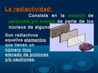 La radiactividad:La radiactividad:
Consiste en la emisiemisióónn de
partpartíículas y/o energíaculas y/o energía de parte de los
núcleos de algunos elementos.
Son radiactivos
aquellos elementos
que tienen un
número muy
elevado de protones
y/o neutrones.
 