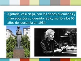 • Agotada, casi ciega, con los dedos quemados y
marcados por su querido radio, murió a los 60
años de leucemia en 1934.
 