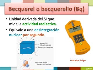 • Unidad derivada del SI que
mide la actividad radiactiva.
• Equivale a una desintegración
nuclear por segundo.
Contador Geiger
 