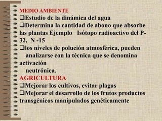 MEDIO AMBIENTE
Estudio de la dinámica del agua
Determina la cantidad de abono que absorbe
las plantas Ejemplo Isótopo radioactivo del P-
32, N -15
los niveles de polución atmosférica, pueden
analizarse con la técnica que se denomina
activación
neutrónica.
AGRICULTURA
Mejorar los cultivos, evitar plagas
Mejorar el desarrollo de los frutos productos
transgénicos manipulados genéticamente
 