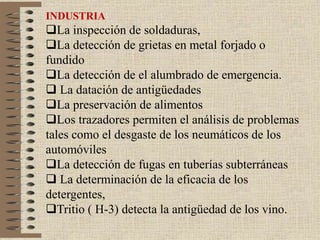 INDUSTRIA
La inspección de soldaduras,
La detección de grietas en metal forjado o
fundido
La detección de el alumbrado de emergencia.
 La datación de antigüedades
La preservación de alimentos
Los trazadores permiten el análisis de problemas
tales como el desgaste de los neumáticos de los
automóviles
La detección de fugas en tuberías subterráneas
 La determinación de la eficacia de los
detergentes,
Tritio ( H-3) detecta la antigüedad de los vino.
 