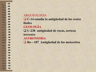 ARQUEOLOGÍA
 C-14 estudia la antigüedad de los restos
fósiles
GEOLOGÍA
 U-238 antigüedad de rocas, corteza
terrestre
ASTRONOMIA
 Re—187 Antigüedad de los meteoritos
 