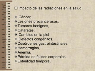 El impacto de las radiaciones en la salud
 Cáncer,
Lesiones precancerosas,
Tumores benignos,
Cataratas,
 Cambios en la piel
 Defectos congénitos.
Desórdenes gastrointestinales,
Hemorragias,
Anemia,
Pérdida de fluidos corporales,
Esterilidad temporal,
 