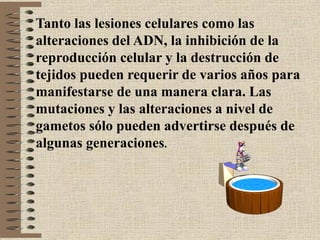 Tanto las lesiones celulares como las
alteraciones del ADN, la inhibición de la
reproducción celular y la destrucción de
tejidos pueden requerir de varios años para
manifestarse de una manera clara. Las
mutaciones y las alteraciones a nivel de
gametos sólo pueden advertirse después de
algunas generaciones.
 