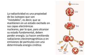 La radiactividad es una propiedad
de los isotopos que son
“inestables”, es decir, que se
mantienen en un estado excitado en
sus capas electrónicas
nucleares, por lo que, para alcanzar
su estado fundamental, deben
perder energía. Lo hacen emitiendo
radiaciones electromagnéticas o en
emisiones de partículas con una
determinada energía cinética

 