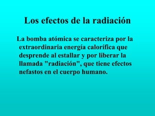 Los efectos de la radiaciónLa bomba atómica se caracteriza por la extraordinaria energía calorífica que desprende al estallar y por liberar la llamada "radiación", que tiene efectos nefastos en el cuerpo humano.
