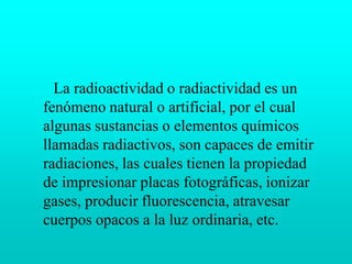       La radioactividad o radiactividad es un fenómeno natural o artificial, por el cual algunas sustancias o elementos químicos llamadas radiactivos, son capaces de emitir radiaciones, las cuales tienen la propiedad de impresionar placas fotográficas, ionizar gases, producir fluorescencia, atravesar cuerpos opacos a la luz ordinaria, etc.