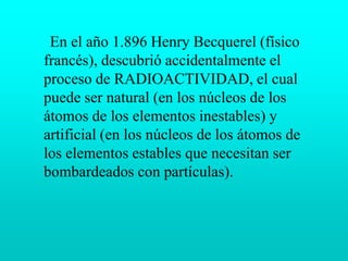      En el año 1.896 Henry Becquerel (físico francés), descubrió accidentalmente el proceso de RADIOACTIVIDAD, el cual puede ser natural (en los núcleos de los átomos de los elementos inestables) y artificial (en los núcleos de los átomos de los elementos estables que necesitan ser bombardeados con partículas).