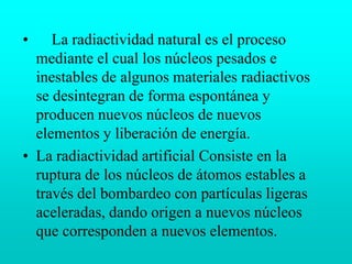     La radiactividad natural es el proceso mediante el cual los núcleos pesados e inestables de algunos materiales radiactivos se desintegran de forma espontánea y producen nuevos núcleos de nuevos elementos y liberación de energía.La radiactividad artificial Consiste en la ruptura de los núcleos de átomos estables a través del bombardeo con partículas ligeras aceleradas, dando origen a nuevos núcleos que corresponden a nuevos elementos.